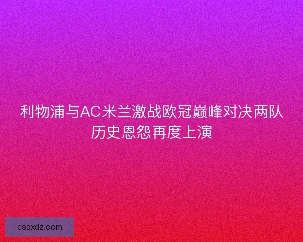 利物浦与AC米兰激战欧冠巅峰对决两队历史恩怨再度上演